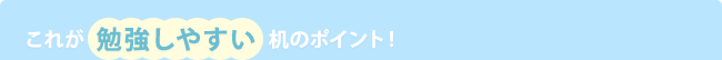 これが 勉強しやすい 机のポイント!