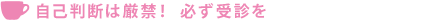 自己判断は厳禁！  必ず受診を