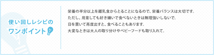 使い回しレシピの
ワンポイント　栄養の半分以上を離乳食からとることになるので、栄養バランスは大切です。 ただし、用意しても好き嫌いで食べないときは無理強いしないで。 日を置いて再度出すと、食べることもあります。 大変なときは大人の取り分けやベビーフードも取り入れて。