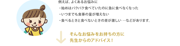 例えば、よくあるお悩みに・始めはパクパク食べていたのに急に食べなくなった・いつまでも食事の量が増えない・食べるときと食べないときの差が激しい …などがあります。
