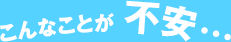 こんなことが不安…。