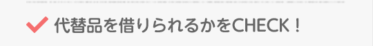 代替品を借りられるかをCHECK!