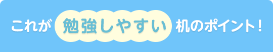 これが 勉強しやすい机のポイント!