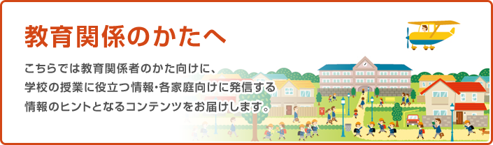 教育関係の方へ こちらでは教育関係者のかた向けに、学校の授業に役立つ情報・各家庭向けに発信する情報のヒントとなるコンテンツをお届けします。