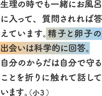 生理の時でも一緒にお風呂に入って、質問されれば答えています。精子と卵子の出会いは科学的に回答。自分のからだは自分で守ることを折りに触れて話しています。(小3)