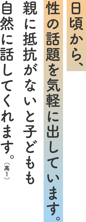 日頃から、性の話題を気軽に出しています。親に抵抗がないと子どもも自然に話してくれます。(高1)