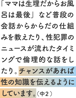 「ママは生理だからお風呂は最後」など普段の会話からからだの仕組みを教えたり、性犯罪のニュースが流れたタイミングで倫理的な話をしたり。チャンスがあれば性の知識を伝えるようにしています。(中2)