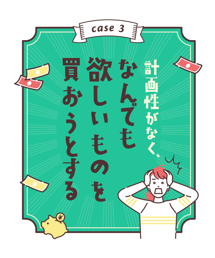 case3:計画性がなく、なんでも欲しいものを買おうとする