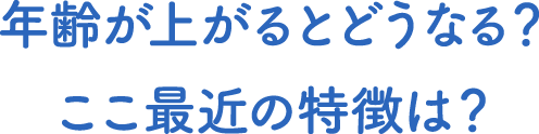年齢が上がるとどうなる?ここ最近の特徴は?