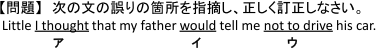 【問題】　次の文の誤りの箇所を指摘し、正しく訂正しなさい。　Little 【(ア)I thought】 that my father 【(イ)would】 tell me 【(ウ)not to drive】 his car.