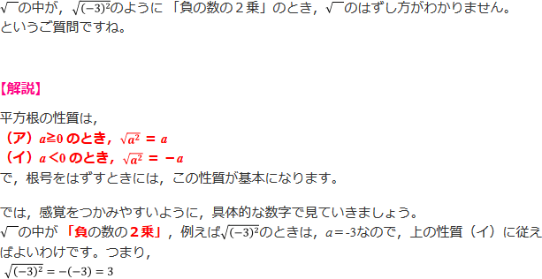 √の中が,√(-3)^2 のように 「負の数の2乗」のとき, √のはずし方がわかりません。というご質問ですね。 【解説】平方根の性質は、(ア) a≧0 のとき、√a^2 = a (イ)a<0のとき、√a^2 = -a で、根号をはずすときには、この性質が基本になります。たとえば、√(-3)^2のときは、平方根の性質(イ)に従えばよいわけです。つまり、√(-3)^2=-(-3)=3