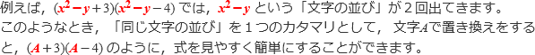 例えば、(x^2-y+3)(x^2-y-4)では,x^2-yという「文字の並び」が2回出てきます。このようなとき,「同じ文字の並び」を1つのカタマリとして、文字Aで置き換えをすると,(A+3)(A-4)のように,式を見やすく簡単にすることができます。