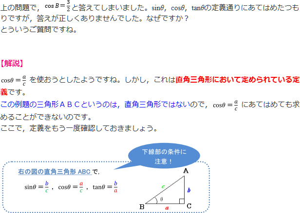上の問題で、cosB=3/2と答えてしまいました。sinθ、cosθ、tanθの定義通りにあてはめたつもりですが、答えが正しくありませんでした。なぜですか? とういうご質問ですね。【解説】cosθ=a/cを使おうとしたようですね。しかし、これは直角三角形において定められている定義です。この例題の三角形のABCというのは、直角三角形ではないので、cosθ=a/cにあてはめても求めることができないのです。ここで、定義をもう一度確認しておきましょう。直角三角形ABCで、sinθ=b/c、cosθa/c、tanθ=b/a
