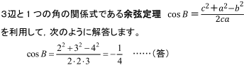3辺と1つの角の関係式である余弦定理cosB=c^2+a^2+b^2/2caを利用して、次のように解答します。cosB=2^2+3^2-4^2/2・2・3=-1/4…(答)