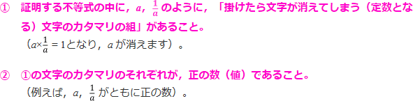 ①証明する不等式の中に、a、1/aのように、「掛けたら文字が消えてしまう（定数となる）文字のカタマリの組」があること。（a×1/aとなり、aが消えます）。②①の文字のカタマリのそれぞれが、正の数（値）であること（例えば、a、1/aがともに正の数）。」